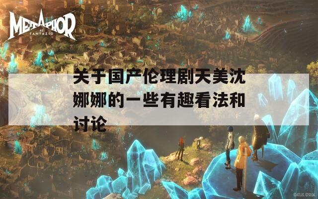 关于国产伦理剧天美沈娜娜的一些有趣看法和讨论