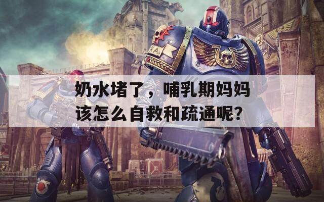 奶水堵了，哺乳期妈妈该怎么自救和疏通呢？