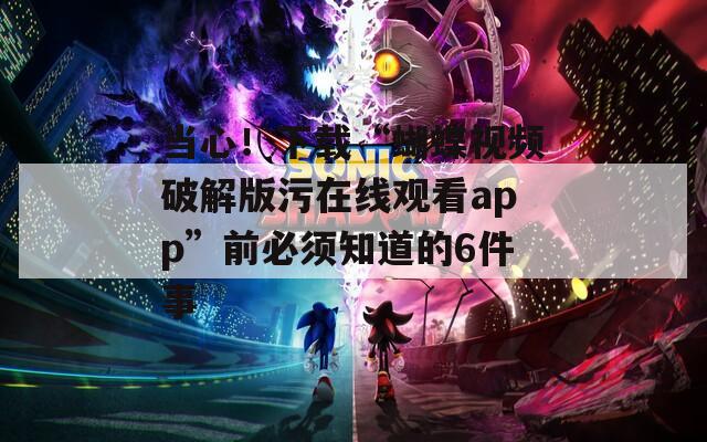 当心！下载“蝴蝶视频破解版污在线观看app”前必须知道的6件事