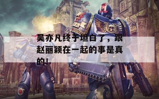 吴亦凡终于坦白了，跟赵丽颖在一起的事是真的！
