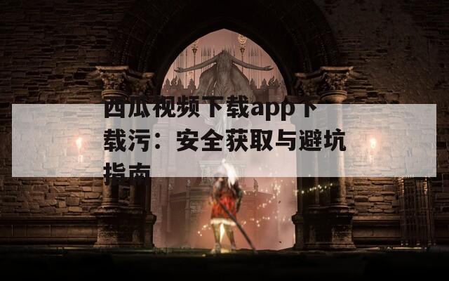 西瓜视频下载app下载污：安全获取与避坑指南