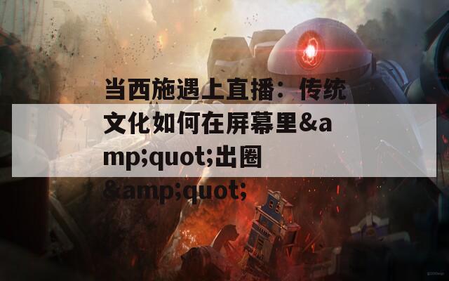 当西施遇上直播：传统文化如何在屏幕里&quot;出圈&quot;