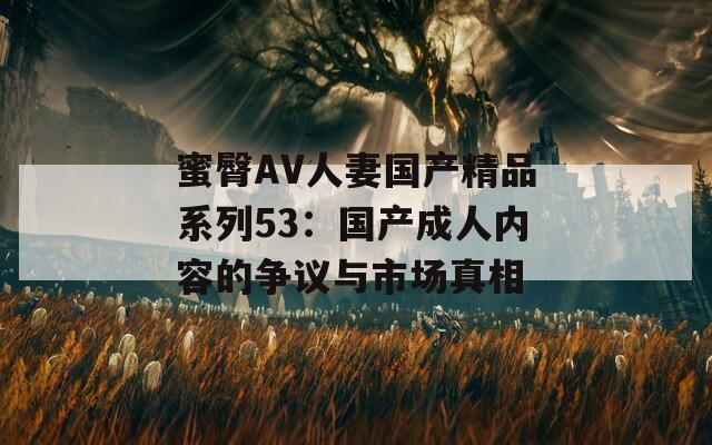 蜜臀AV人妻国产精品系列53：国产成人内容的争议与市场真相