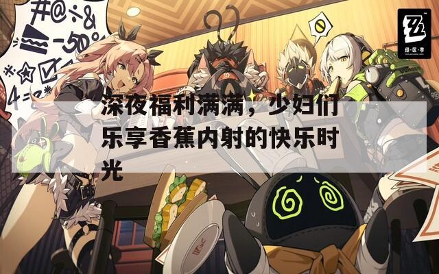 深夜福利满满，少妇们乐享香蕉内射的快乐时光