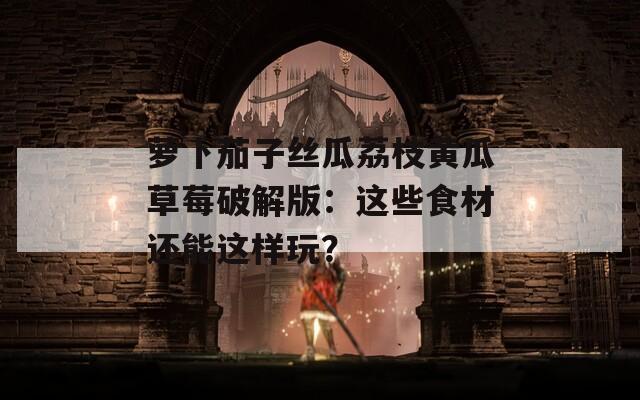 萝卜茄子丝瓜荔枝黄瓜草莓破解版：这些食材还能这样玩？