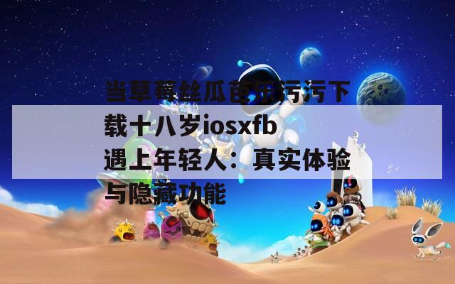 当草莓丝瓜芭乐污污下载十八岁iosxfb遇上年轻人：真实体验与隐藏功能