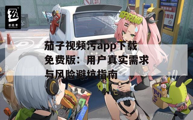 茄子视频污app下载免费版：用户真实需求与风险避坑指南