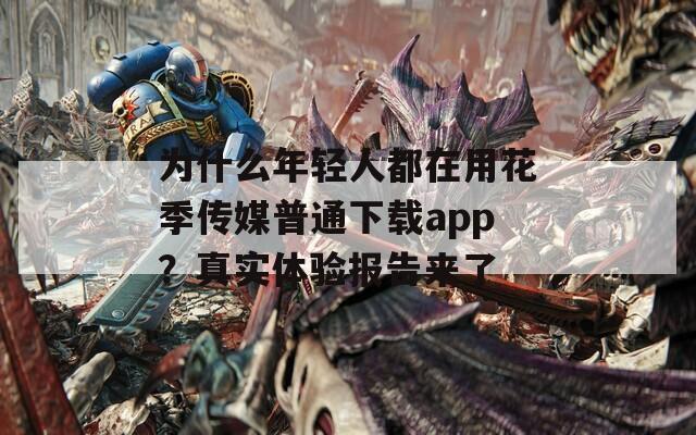 为什么年轻人都在用花季传媒普通下载app？真实体验报告来了