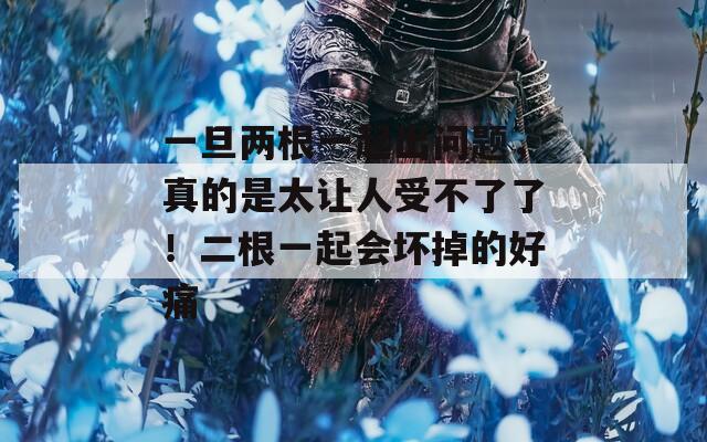 一旦两根一起出问题，真的是太让人受不了了！二根一起会坏掉的好痛