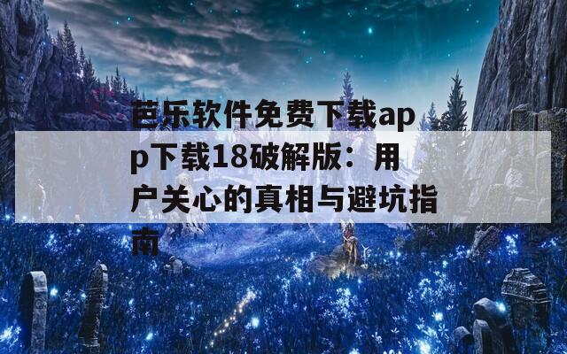 芭乐软件免费下载app下载18破解版：用户关心的真相与避坑指南