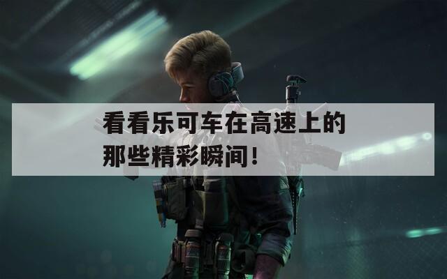 看看乐可车在高速上的那些精彩瞬间！