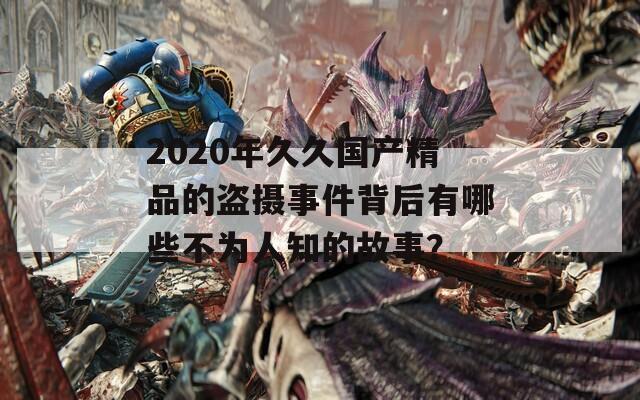 2020年久久国产精品的盗摄事件背后有哪些不为人知的故事？