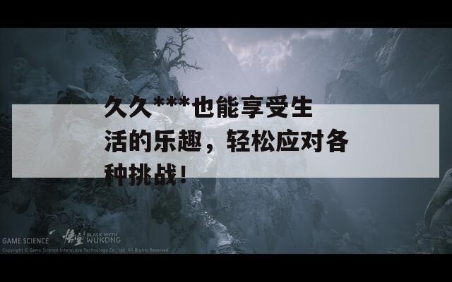 久久***也能享受生活的乐趣，轻松应对各种挑战！