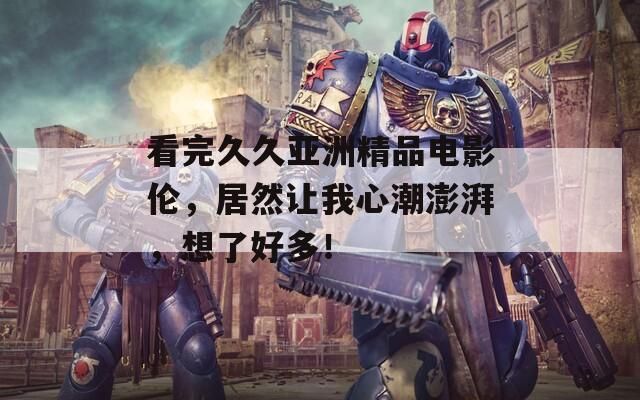 看完久久亚洲精品电影伦，居然让我心潮澎湃，想了好多！