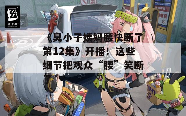 《臭小子姨妈腰快断了第12集》开播！这些细节把观众“腰”笑断了
