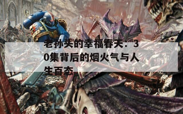 老孙头的幸福春天：30集背后的烟火气与人生百态