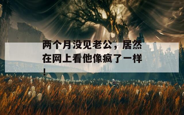 两个月没见老公，居然在网上看他像疯了一样！
