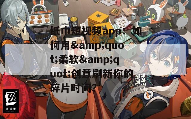 纸巾短视频app：如何用&quot;柔软&quot;创意刷新你的碎片时间？