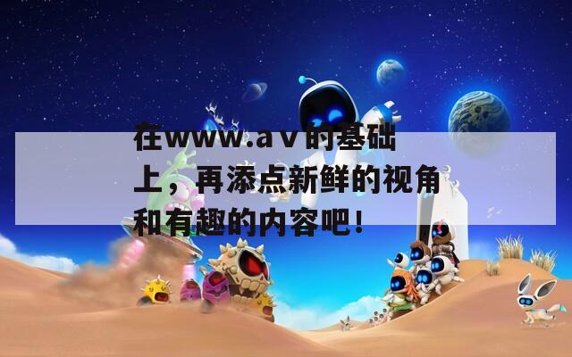 在www.aⅴ的基础上，再添点新鲜的视角和有趣的内容吧！