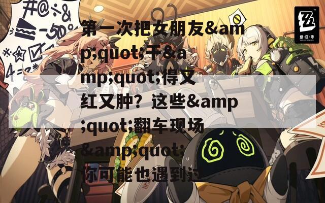 第一次把女朋友&quot;干&quot;得又红又肿？这些&quot;翻车现场&quot;你可能也遇到过