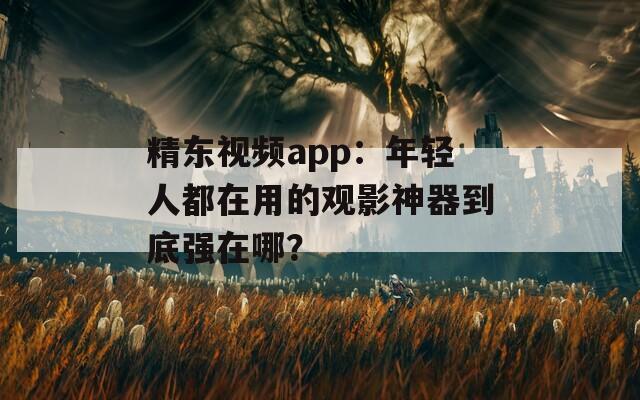精东视频app：年轻人都在用的观影神器到底强在哪？