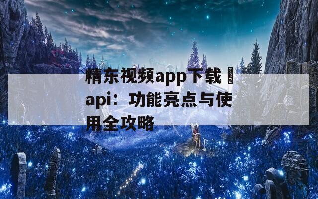 精东视频app下载汅api：功能亮点与使用全攻略