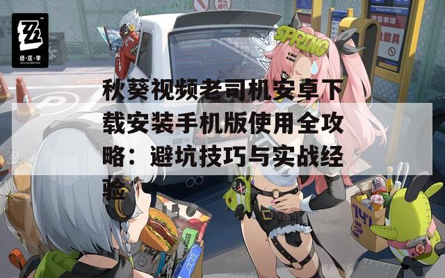 秋葵视频老司机安卓下载安装手机版使用全攻略：避坑技巧与实战经验