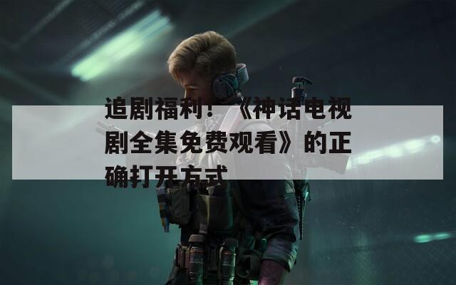 追剧福利！《神话电视剧全集免费观看》的正确打开方式