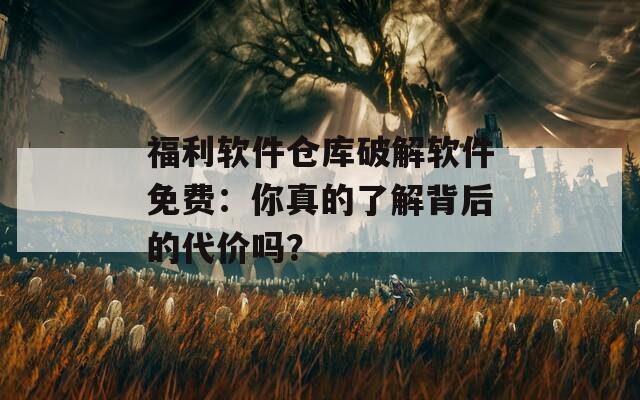 福利软件仓库破解软件免费：你真的了解背后的代价吗？