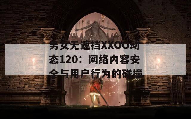 男女无遮挡XXOO动态120：网络内容安全与用户行为的碰撞