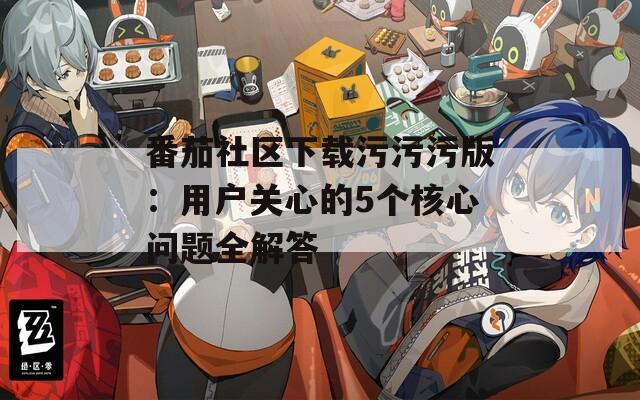 番茄社区下载污污污版：用户关心的5个核心问题全解答