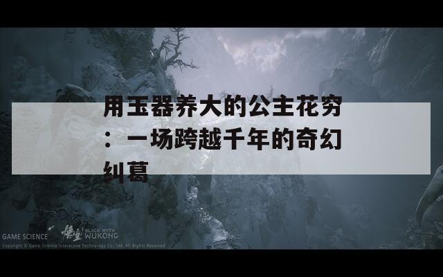 用玉器养大的公主花穷：一场跨越千年的奇幻纠葛