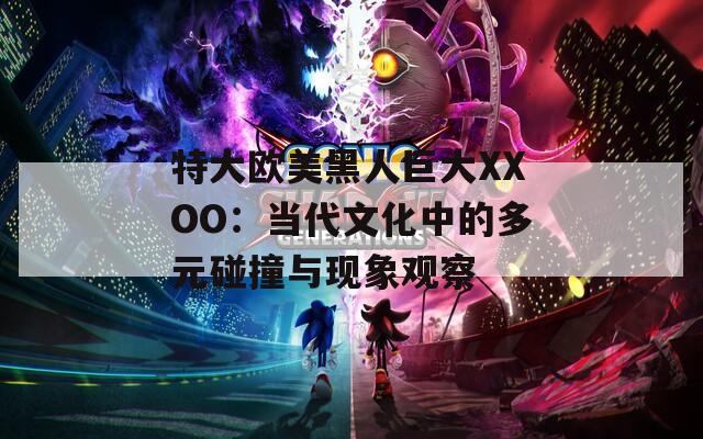 特大欧美黑人巨大XXOO：当代文化中的多元碰撞与现象观察