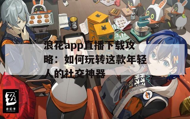 浪花app直播下载攻略：如何玩转这款年轻人的社交神器