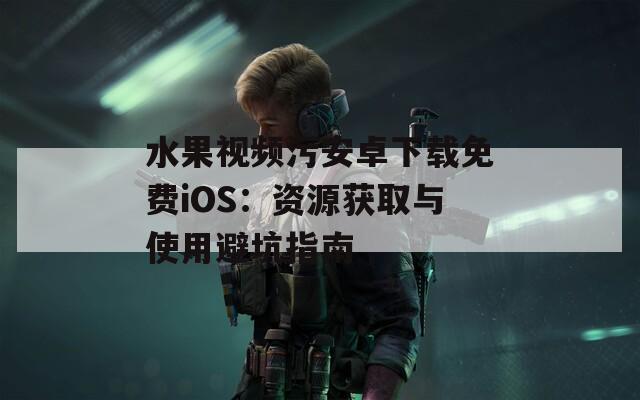 水果视频污安卓下载免费iOS：资源获取与使用避坑指南