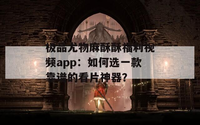 极品尤物麻酥酥福利视频app：如何选一款靠谱的看片神器？