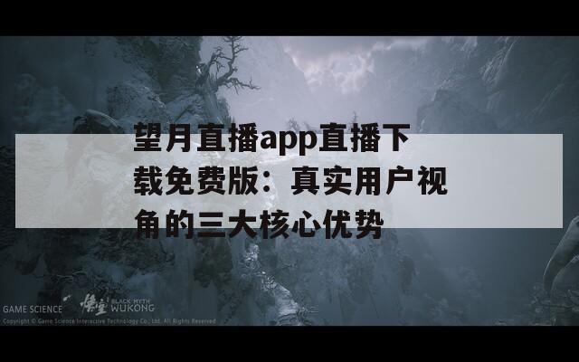 望月直播app直播下载免费版：真实用户视角的三大核心优势