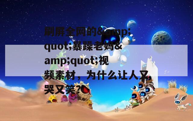 刷屏全网的&quot;暴躁老妈&quot;视频素材，为什么让人又哭又笑？