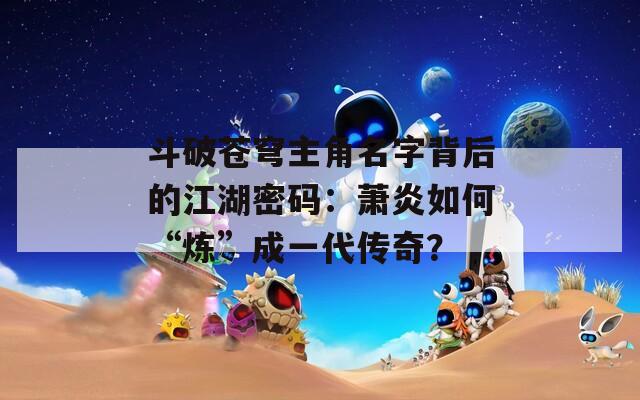 斗破苍穹主角名字背后的江湖密码：萧炎如何“炼”成一代传奇？