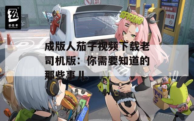 成版人茄子视频下载老司机版：你需要知道的那些事儿