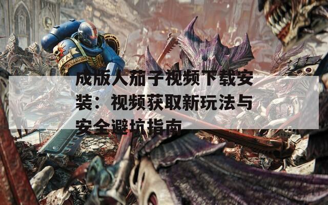 成版人茄子视频下载安装：视频获取新玩法与安全避坑指南