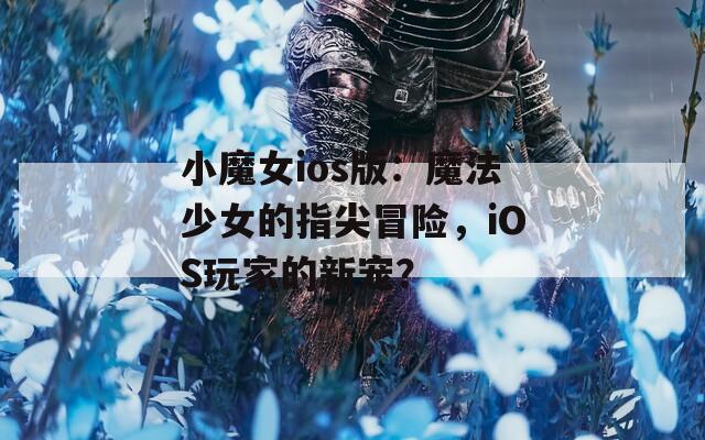 小魔女ios版：魔法少女的指尖冒险，iOS玩家的新宠？