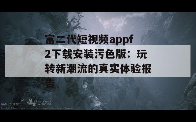 富二代短视频appf2下载安装污色版：玩转新潮流的真实体验报告
