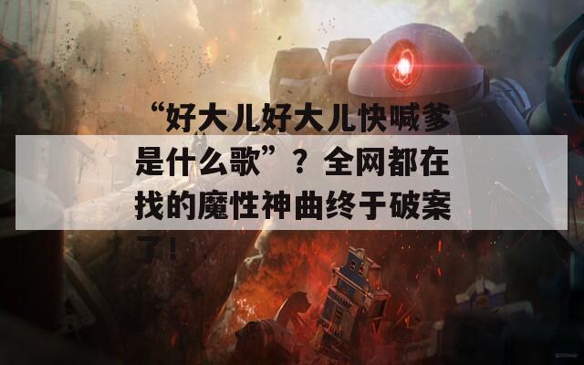 “好大儿好大儿快喊爹是什么歌”？全网都在找的魔性神曲终于破案了！