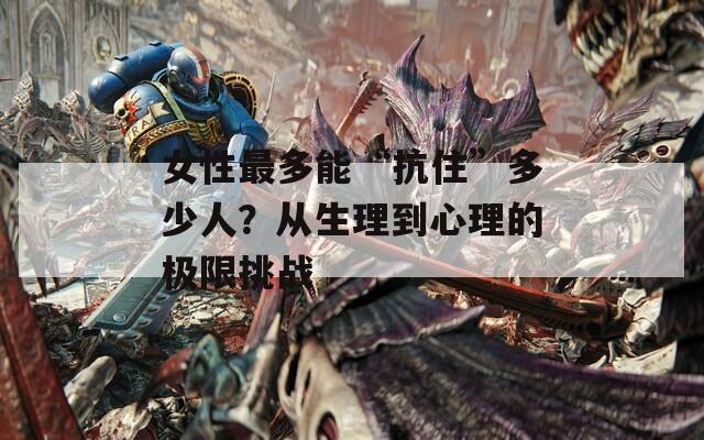 女性最多能“抗住”多少人？从生理到心理的极限挑战