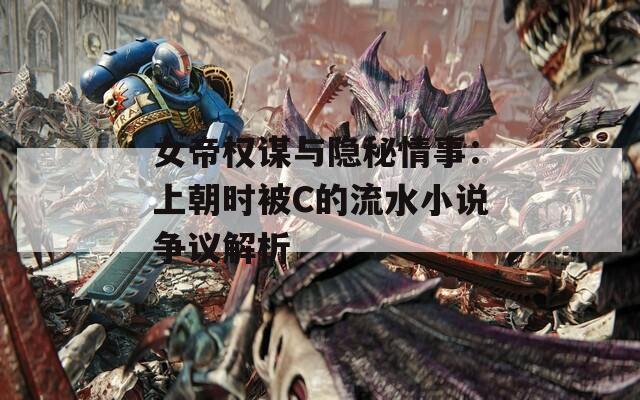 女帝权谋与隐秘情事：上朝时被C的流水小说争议解析