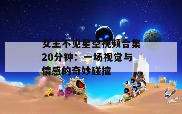 女主不见星空视频合集20分钟：一场视觉与情感的奇妙碰撞
