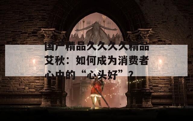 国产精品久久久久精品艾秋：如何成为消费者心中的“心头好”？
