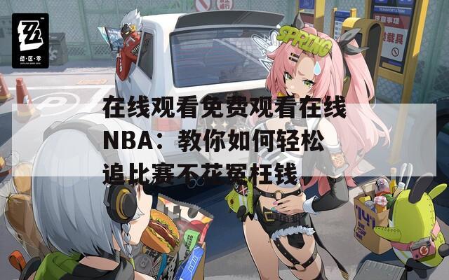在线观看免费观看在线NBA：教你如何轻松追比赛不花冤枉钱