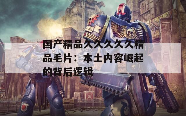 国产精品久久久久久精品毛片：本土内容崛起的背后逻辑
